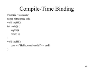 83
Compile-Time Binding
#include <iostream>
using namespace std;
void sayHi();
int main() {
sayHi();
return 0;
}
void sayHi() {
cout <<"Hello, cruel world!"<< endl;
}
 