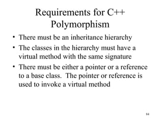 84
Requirements for C++
Polymorphism
• There must be an inheritance hierarchy
• The classes in the hierarchy must have a
virtual method with the same signature
• There must be either a pointer or a reference
to a base class. The pointer or reference is
used to invoke a virtual method
 