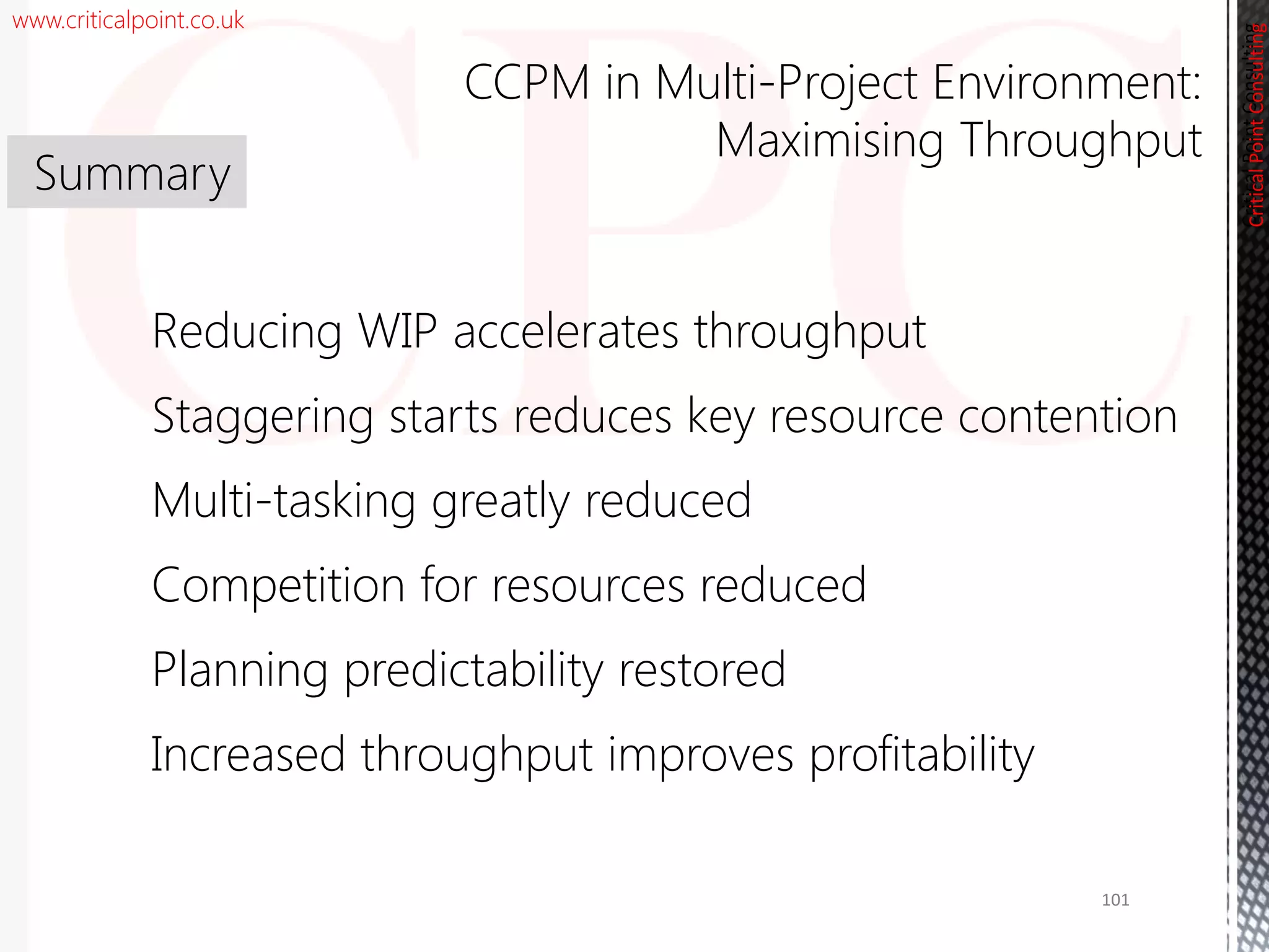 www.criticalpoint.co.uk
CriticalPointConsulting
Reducing WIP accelerates throughput
Staggering starts reduces key resource contention
Multi-tasking greatly reduced
Competition for resources reduced
Planning predictability restored
Increased throughput improves profitability
Summary
CCPM in Multi-Project Environment:
Maximising Throughput
CriticalPointConsulting
101
 