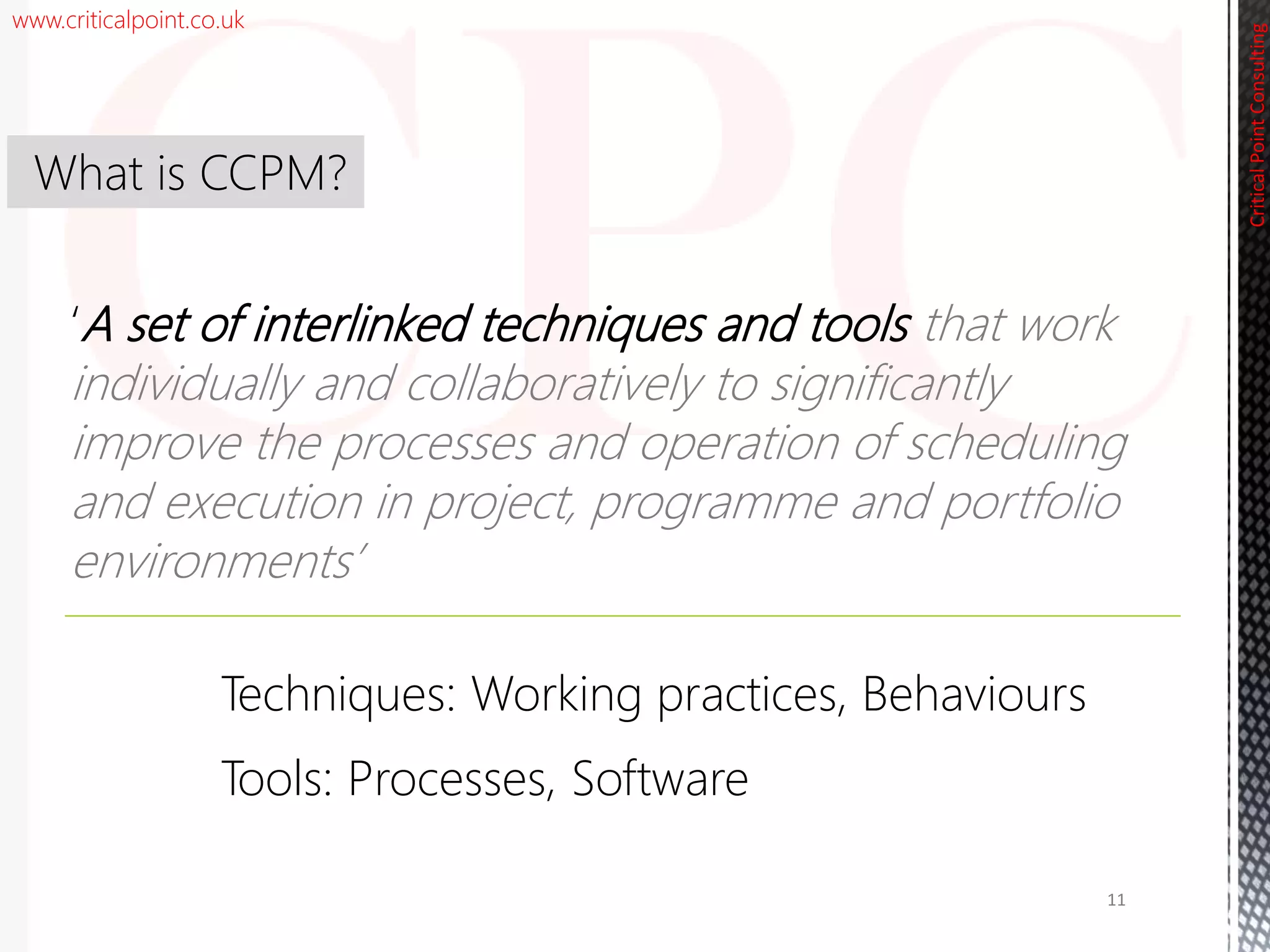 www.criticalpoint.co.uk
CriticalPointConsulting
‘A set of interlinked techniques and tools that work
individually and collaboratively to significantly
improve the processes and operation of scheduling
and execution in project, programme and portfolio
environments’
What is CCPM?
11
Techniques: Working practices, Behaviours
Tools: Processes, Software
 
