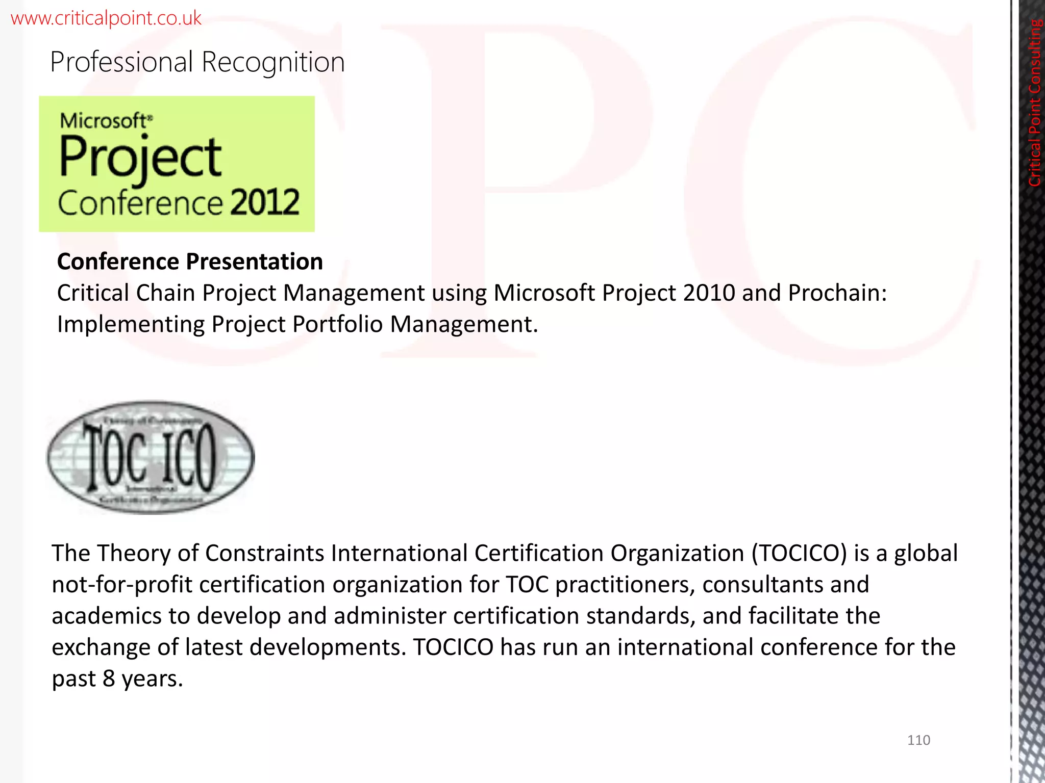 www.criticalpoint.co.uk
CriticalPointConsulting
Professional Recognition
Conference Presentation
Critical Chain Project Management using Microsoft Project 2010 and Prochain:
Implementing Project Portfolio Management.
The Theory of Constraints International Certification Organization (TOCICO) is a global
not-for-profit certification organization for TOC practitioners, consultants and
academics to develop and administer certification standards, and facilitate the
exchange of latest developments. TOCICO has run an international conference for the
past 8 years.
110
 