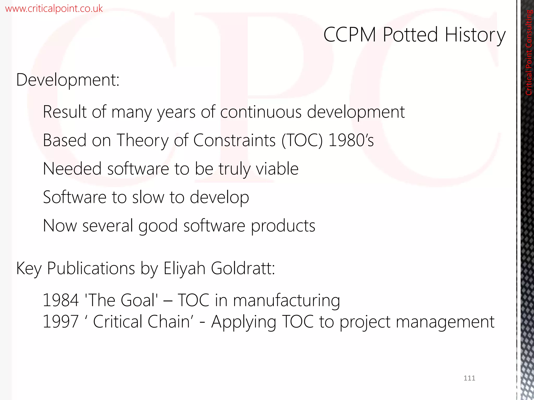 www.criticalpoint.co.uk
CriticalPointConsulting
Development:
Result of many years of continuous development
Based on Theory of Constraints (TOC) 1980’s
Needed software to be truly viable
Software to slow to develop
Now several good software products
Key Publications by Eliyah Goldratt:
1984 'The Goal' – TOC in manufacturing
1997 ‘ Critical Chain’ - Applying TOC to project management
CCPM Potted History
111
 