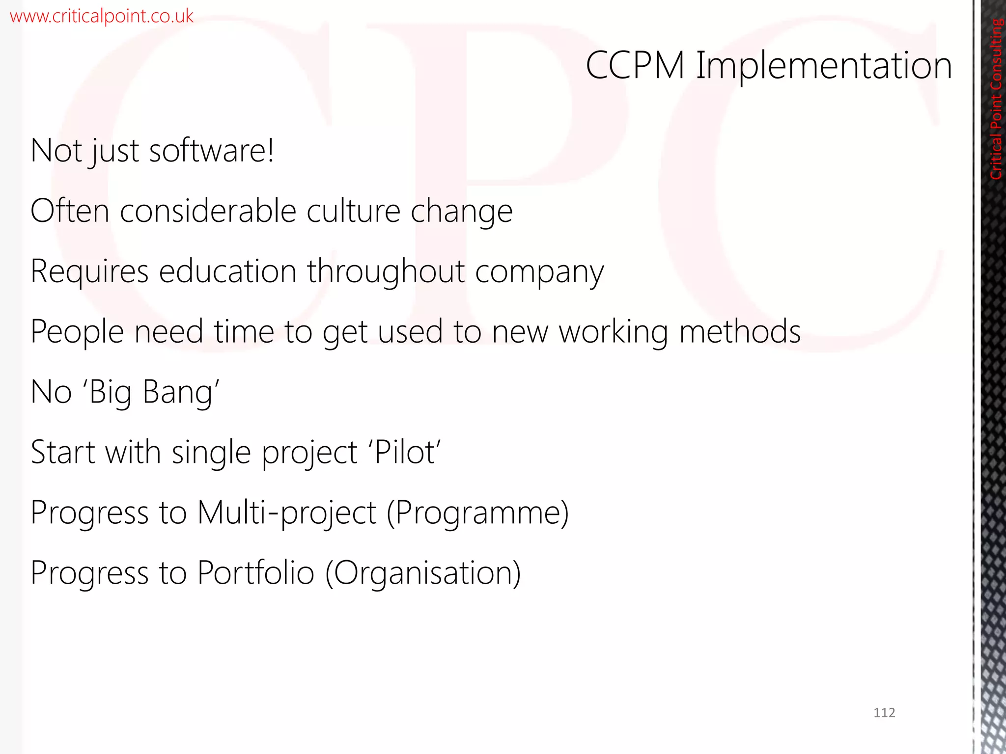www.criticalpoint.co.uk
CriticalPointConsulting
Not just software!
Often considerable culture change
Requires education throughout company
People need time to get used to new working methods
No ‘Big Bang’
Start with single project ‘Pilot’
Progress to Multi-project (Programme)
Progress to Portfolio (Organisation)
CCPM Implementation
112
 