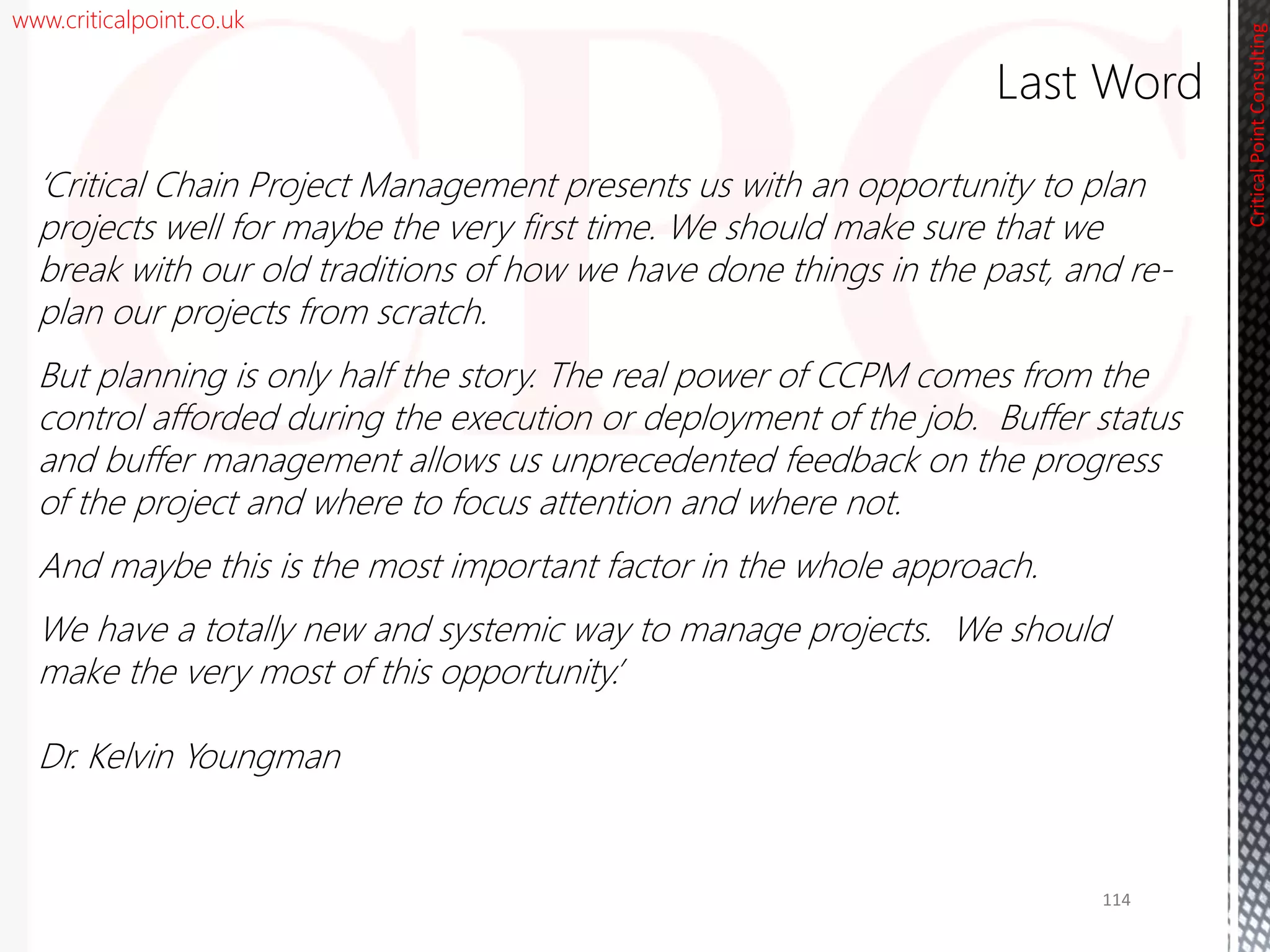 www.criticalpoint.co.uk
CriticalPointConsulting
‘Critical Chain Project Management presents us with an opportunity to plan
projects well for maybe the very first time. We should make sure that we
break with our old traditions of how we have done things in the past, and re-
plan our projects from scratch.
But planning is only half the story. The real power of CCPM comes from the
control afforded during the execution or deployment of the job. Buffer status
and buffer management allows us unprecedented feedback on the progress
of the project and where to focus attention and where not.
And maybe this is the most important factor in the whole approach.
We have a totally new and systemic way to manage projects. We should
make the very most of this opportunity.’
Dr. Kelvin Youngman
Last Word
114
 