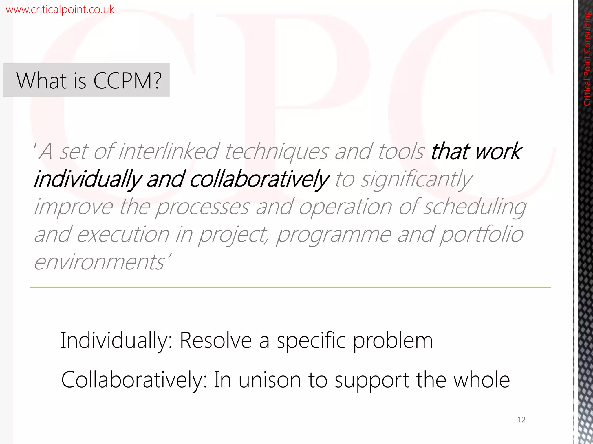 www.criticalpoint.co.uk
CriticalPointConsulting
‘A set of interlinked techniques and tools that work
individually and collaboratively to significantly
improve the processes and operation of scheduling
and execution in project, programme and portfolio
environments’
What is CCPM?
12
Individually: Resolve a specific problem
Collaboratively: In unison to support the whole
 