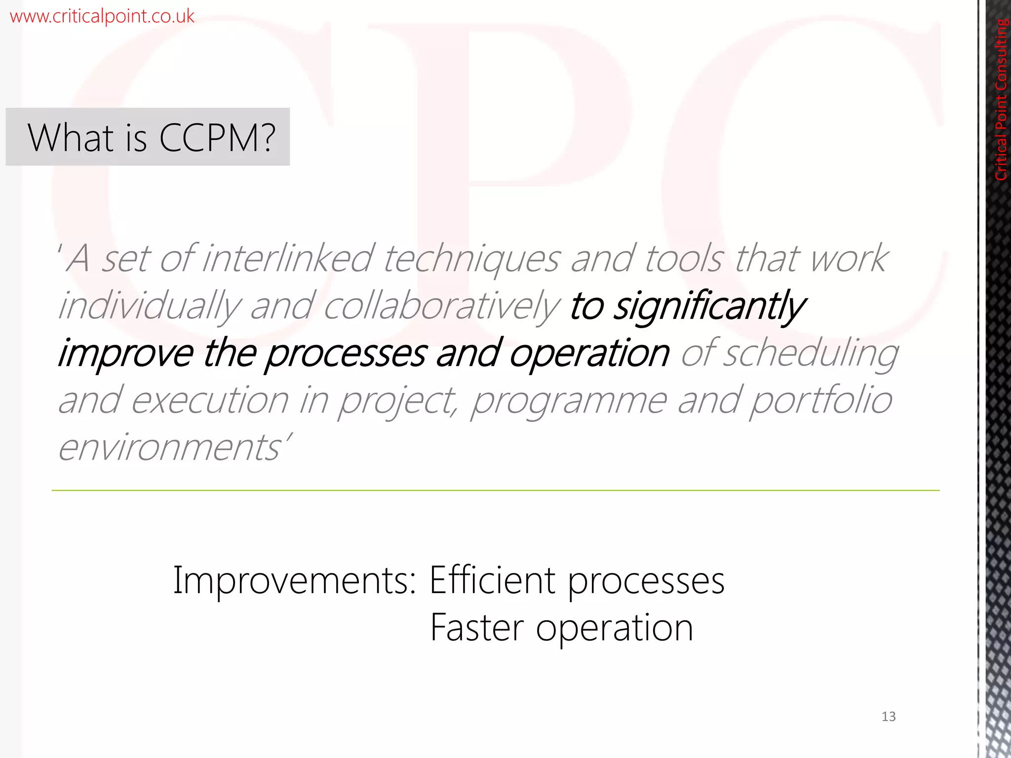 www.criticalpoint.co.uk
CriticalPointConsulting
‘A set of interlinked techniques and tools that work
individually and collaboratively to significantly
improve the processes and operation of scheduling
and execution in project, programme and portfolio
environments’
What is CCPM?
13
Improvements: Efficient processes
Faster operation
 