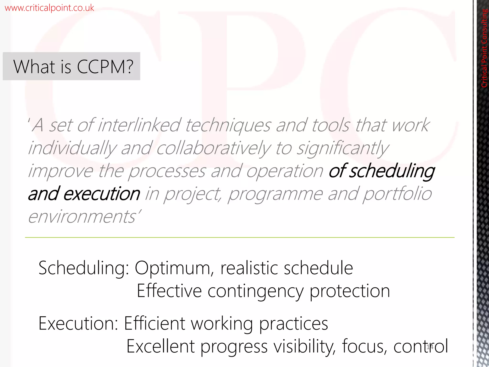 www.criticalpoint.co.uk
CriticalPointConsulting
‘A set of interlinked techniques and tools that work
individually and collaboratively to significantly
improve the processes and operation of scheduling
and execution in project, programme and portfolio
environments’
What is CCPM?
14
Scheduling: Optimum, realistic schedule
Effective contingency protection
Execution: Efficient working practices
Excellent progress visibility, focus, control
 