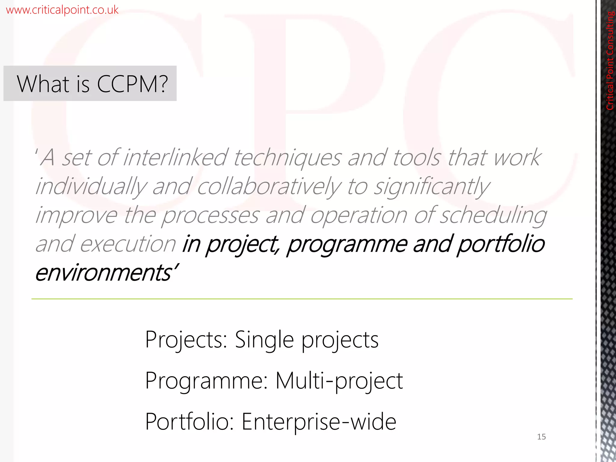 www.criticalpoint.co.uk
CriticalPointConsulting
‘A set of interlinked techniques and tools that work
individually and collaboratively to significantly
improve the processes and operation of scheduling
and execution in project, programme and portfolio
environments’
What is CCPM?
15
Projects: Single projects
Programme: Multi-project
Portfolio: Enterprise-wide
 