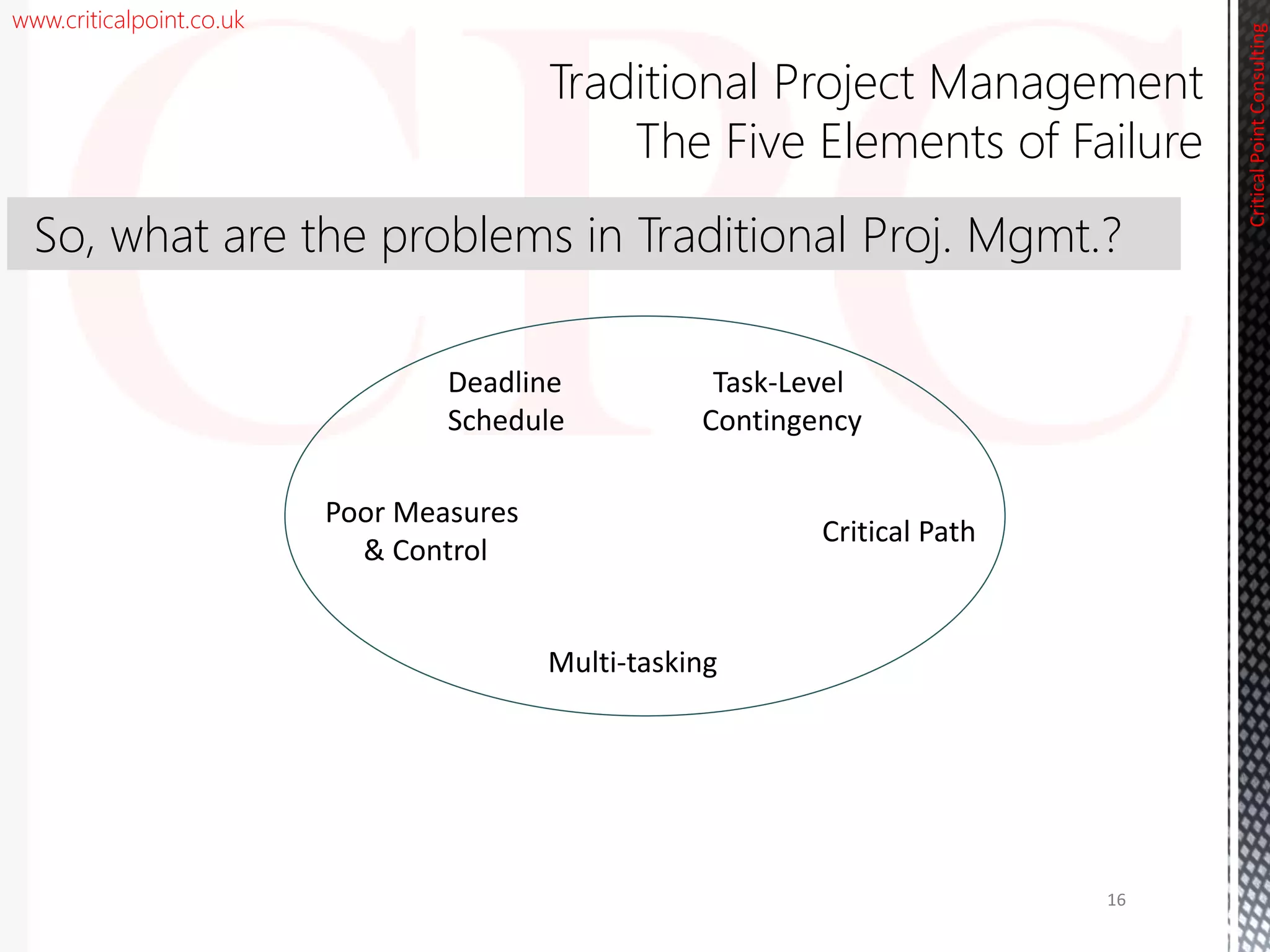 www.criticalpoint.co.uk
CriticalPointConsulting
Traditional Project Management
The Five Elements of Failure
Task-Level
Contingency
Poor Measures
& Control
Multi-tasking
Critical Path
Deadline
Schedule
16
So, what are the problems in Traditional Proj. Mgmt.?
 