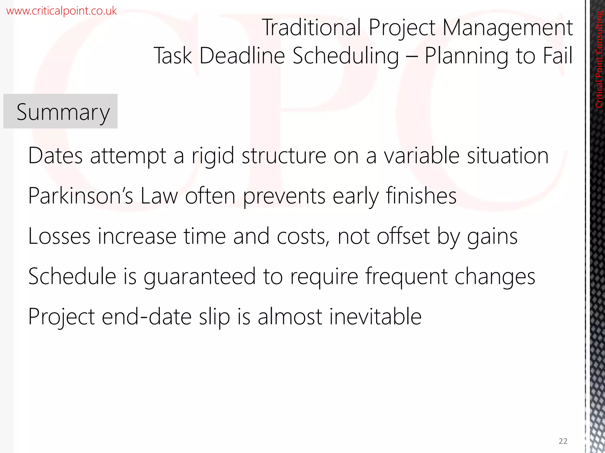 www.criticalpoint.co.uk
CriticalPointConsulting
Dates attempt a rigid structure on a variable situation
Parkinson’s Law often prevents early finishes
Losses increase time and costs, not offset by gains
Schedule is guaranteed to require frequent changes
Project end-date slip is almost inevitable
Summary
22
Traditional Project Management
Task Deadline Scheduling – Planning to Fail
 