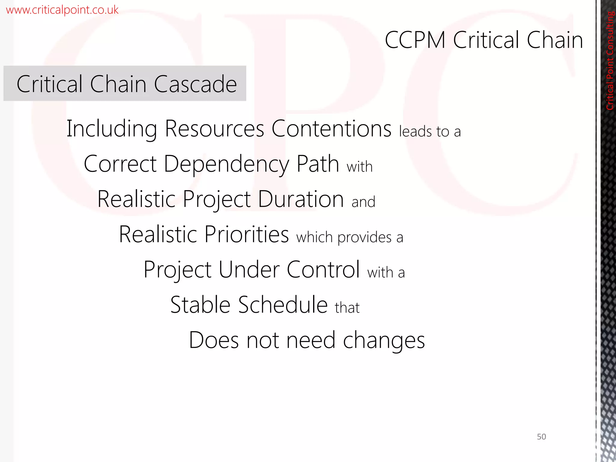 www.criticalpoint.co.uk
Correct Dependency Path with
Realistic Priorities which provides a
Including Resources Contentions leads to a
CriticalPointConsulting
Stable Schedule that
Realistic Project Duration and
Project Under Control with a
CCPM Critical Chain
Critical Chain Cascade
50
Does not need changes
 