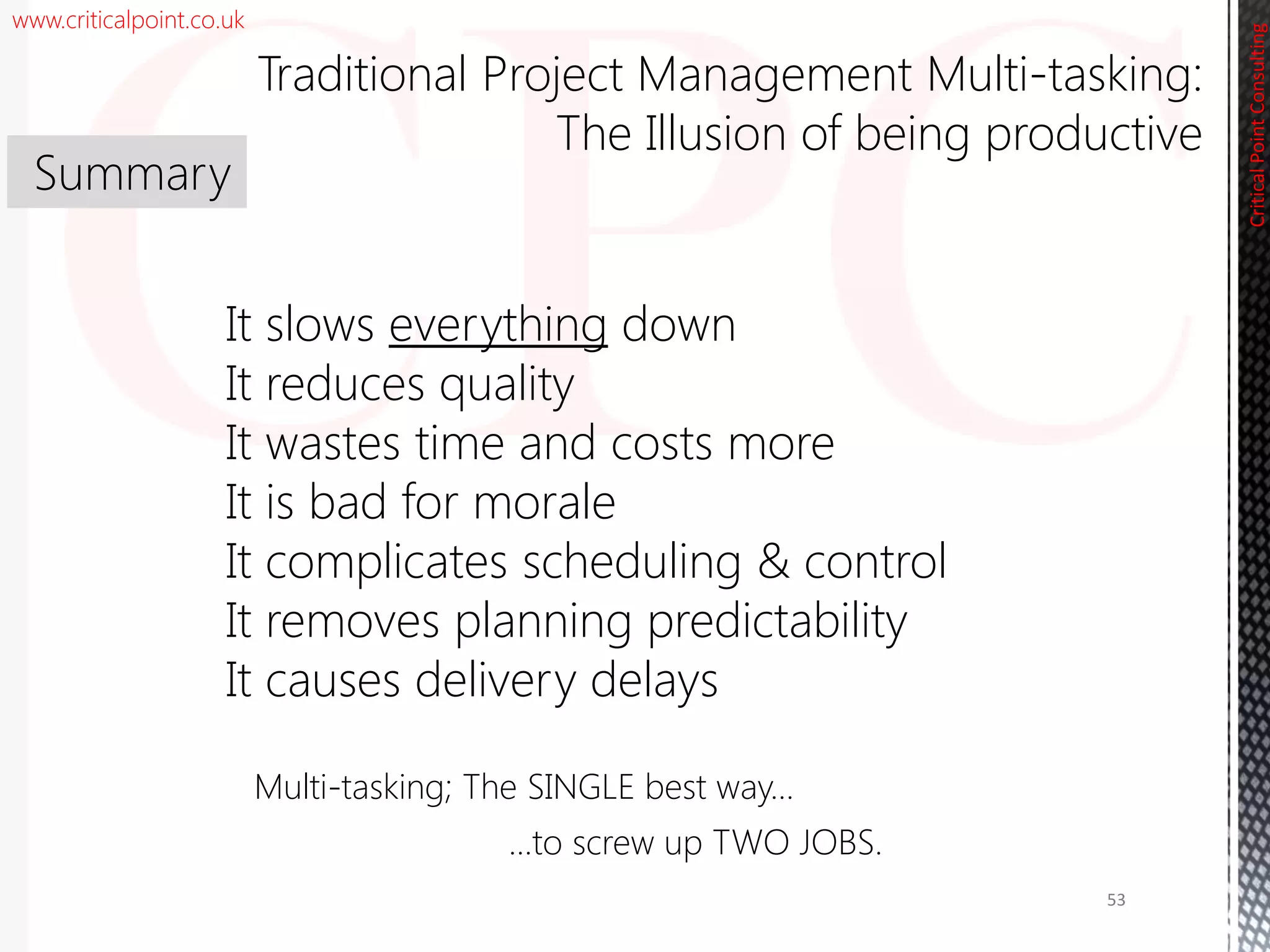 www.criticalpoint.co.uk
CriticalPointConsulting
Multi-tasking; The SINGLE best way…
…to screw up TWO JOBS.
It slows everything down
It reduces quality
It wastes time and costs more
It is bad for morale
It complicates scheduling & control
It removes planning predictability
It causes delivery delays
Summary
Traditional Project Management Multi-tasking:
The Illusion of being productive
53
 