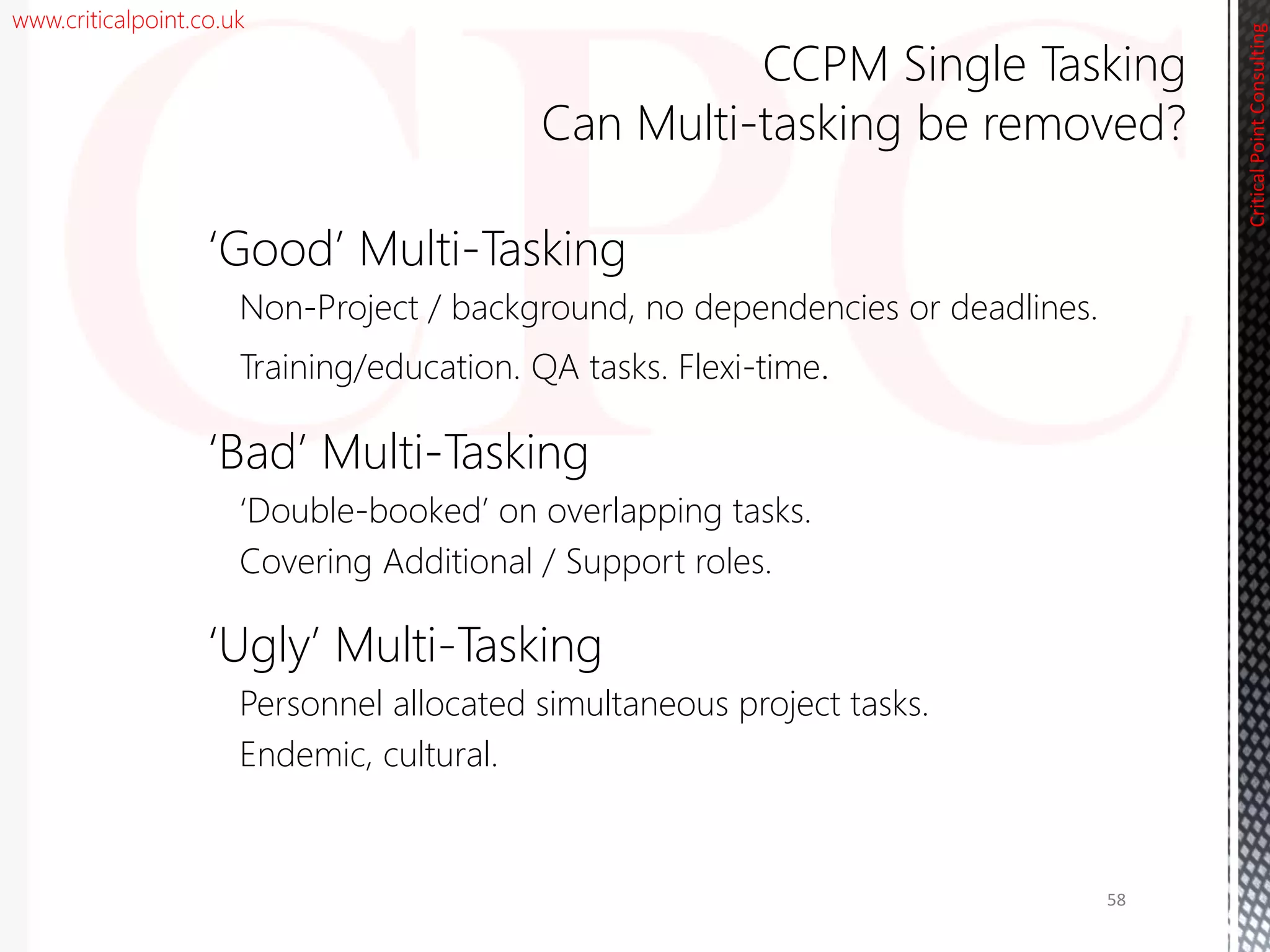 www.criticalpoint.co.uk
CriticalPointConsulting
‘Good’ Multi-Tasking
Non-Project / background, no dependencies or deadlines.
Training/education. QA tasks. Flexi-time.
‘Bad’ Multi-Tasking
‘Double-booked’ on overlapping tasks.
Covering Additional / Support roles.
‘Ugly’ Multi-Tasking
Personnel allocated simultaneous project tasks.
Endemic, cultural.
CCPM Single Tasking
Can Multi-tasking be removed?
58
 