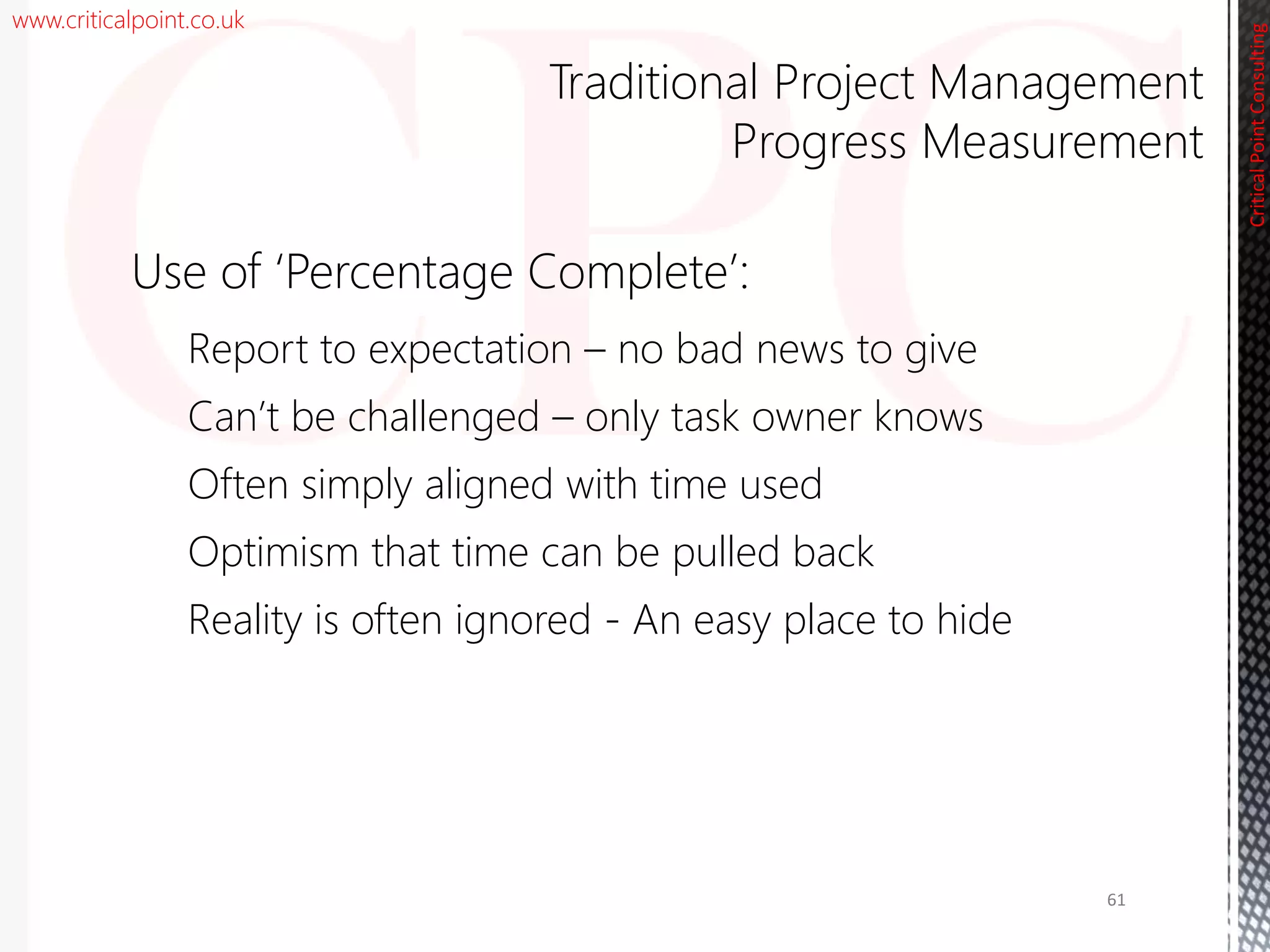 www.criticalpoint.co.uk
CriticalPointConsulting
Use of ‘Percentage Complete’:
Report to expectation – no bad news to give
Can’t be challenged – only task owner knows
Often simply aligned with time used
Optimism that time can be pulled back
Reality is often ignored - An easy place to hide
Traditional Project Management
Progress Measurement
61
 