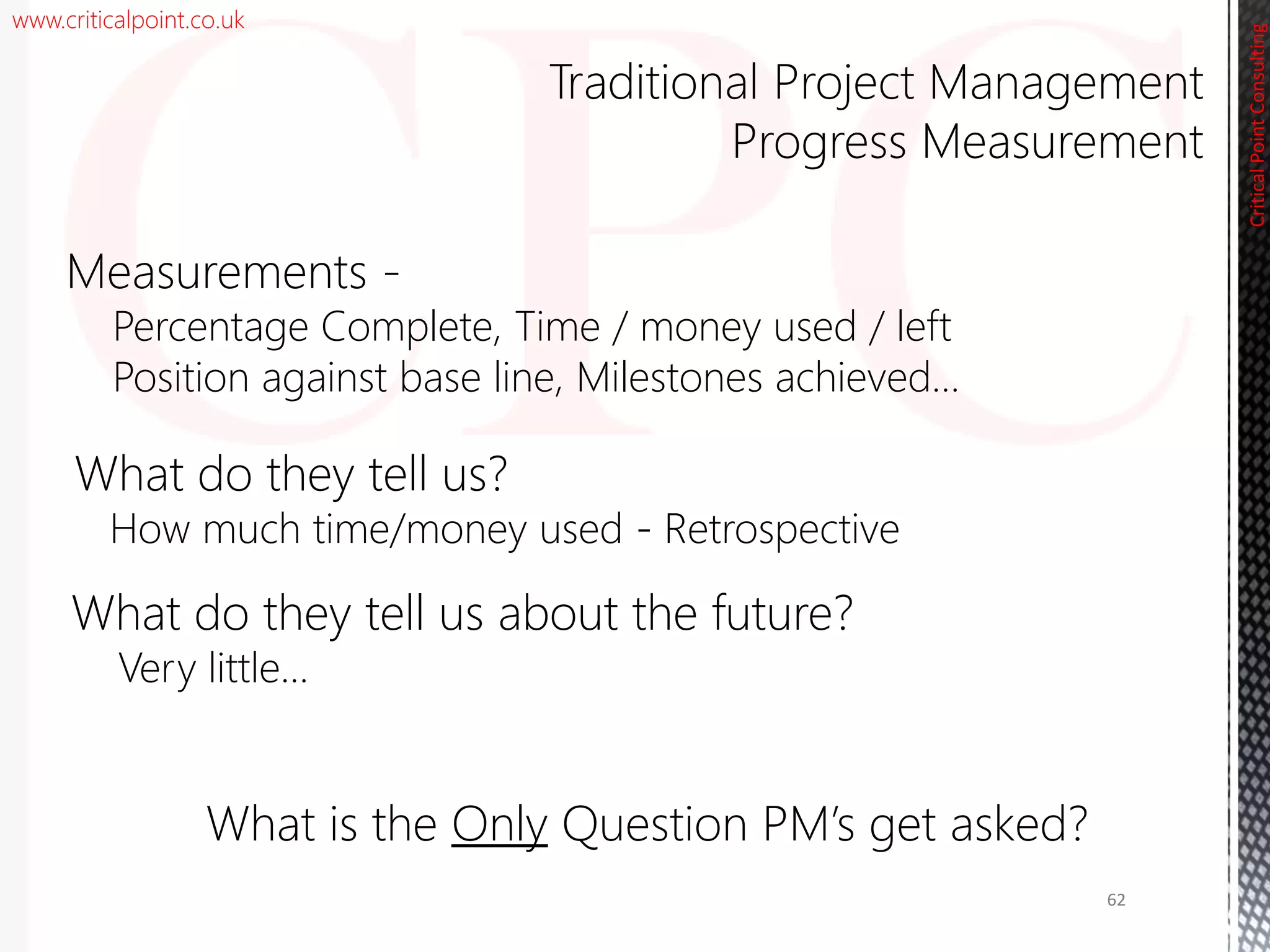 www.criticalpoint.co.uk
CriticalPointConsulting
Measurements -
Percentage Complete, Time / money used / left
Position against base line, Milestones achieved…
What do they tell us?
How much time/money used - Retrospective
What do they tell us about the future?
Very little…
Traditional Project Management
Progress Measurement
62
What is the Only Question PM’s get asked?
 