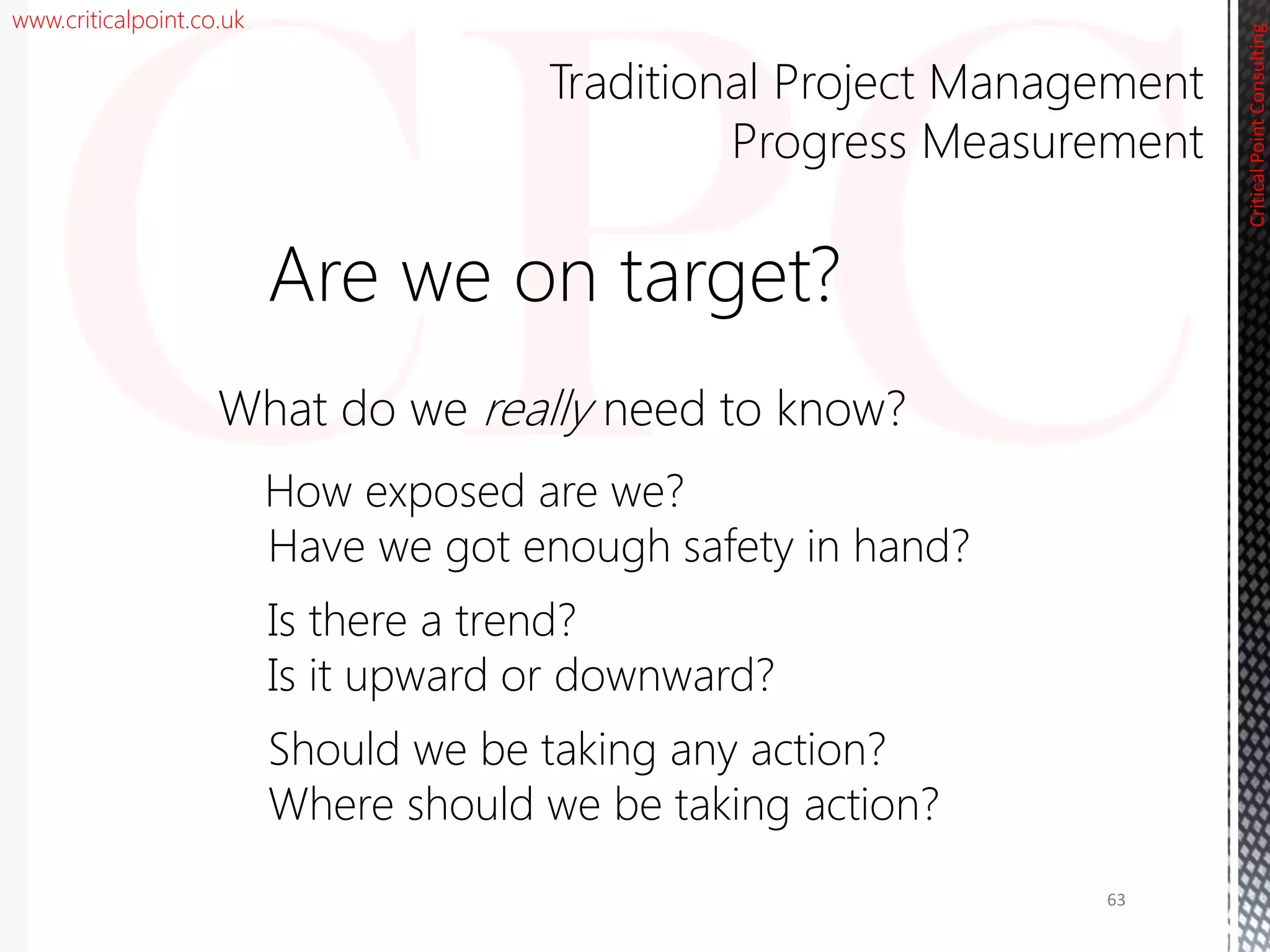 www.criticalpoint.co.uk
CriticalPointConsulting
Are we on target?
What do we really need to know?
How exposed are we?
Have we got enough safety in hand?
Is there a trend?
Is it upward or downward?
Should we be taking any action?
Where should we be taking action?
Traditional Project Management
Progress Measurement
63
 