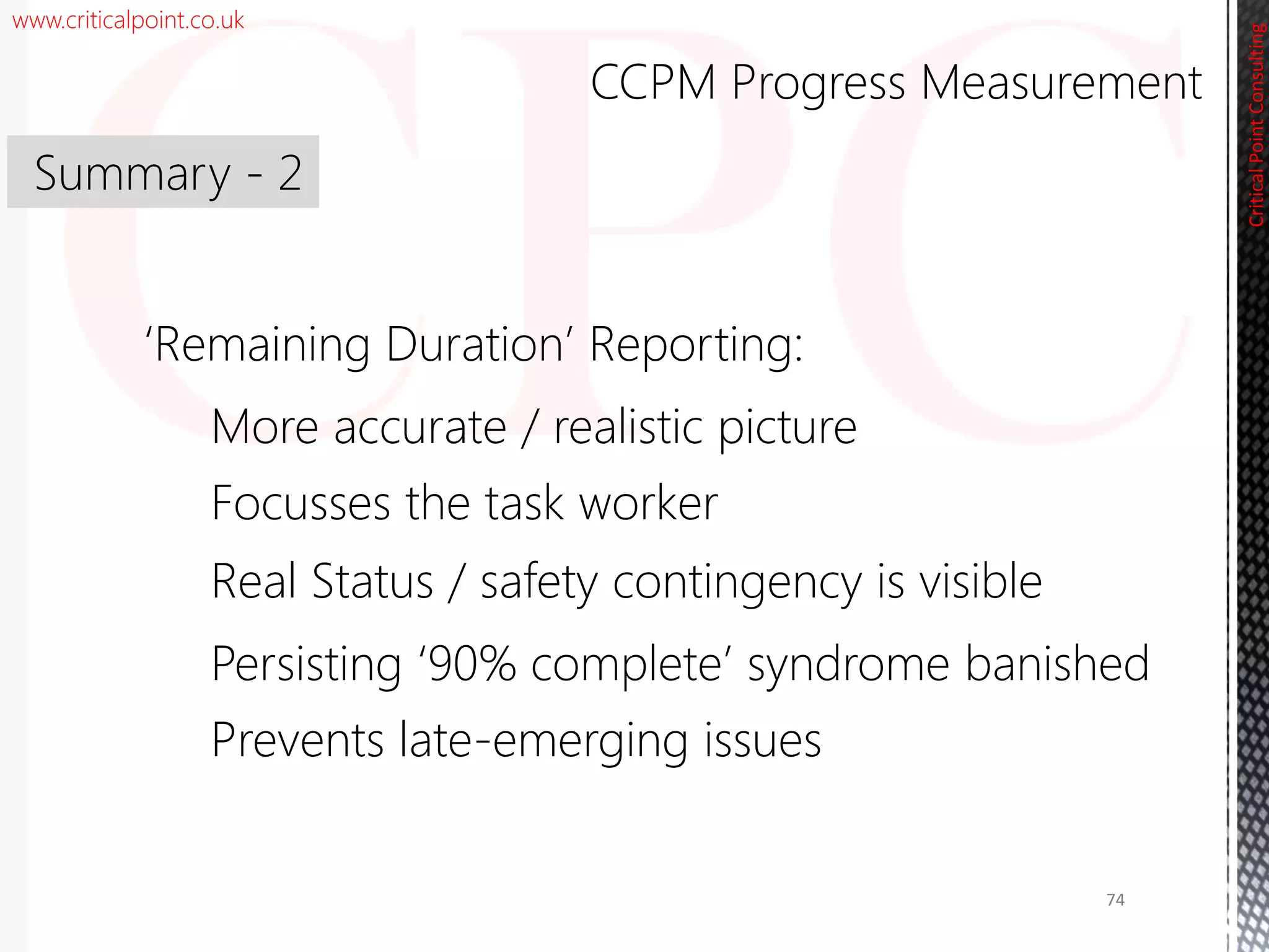 www.criticalpoint.co.uk
CriticalPointConsulting
‘Remaining Duration’ Reporting:
More accurate / realistic picture
Focusses the task worker
Real Status / safety contingency is visible
Persisting ‘90% complete’ syndrome banished
Prevents late-emerging issues
Summary - 2
CCPM Progress Measurement
74
 