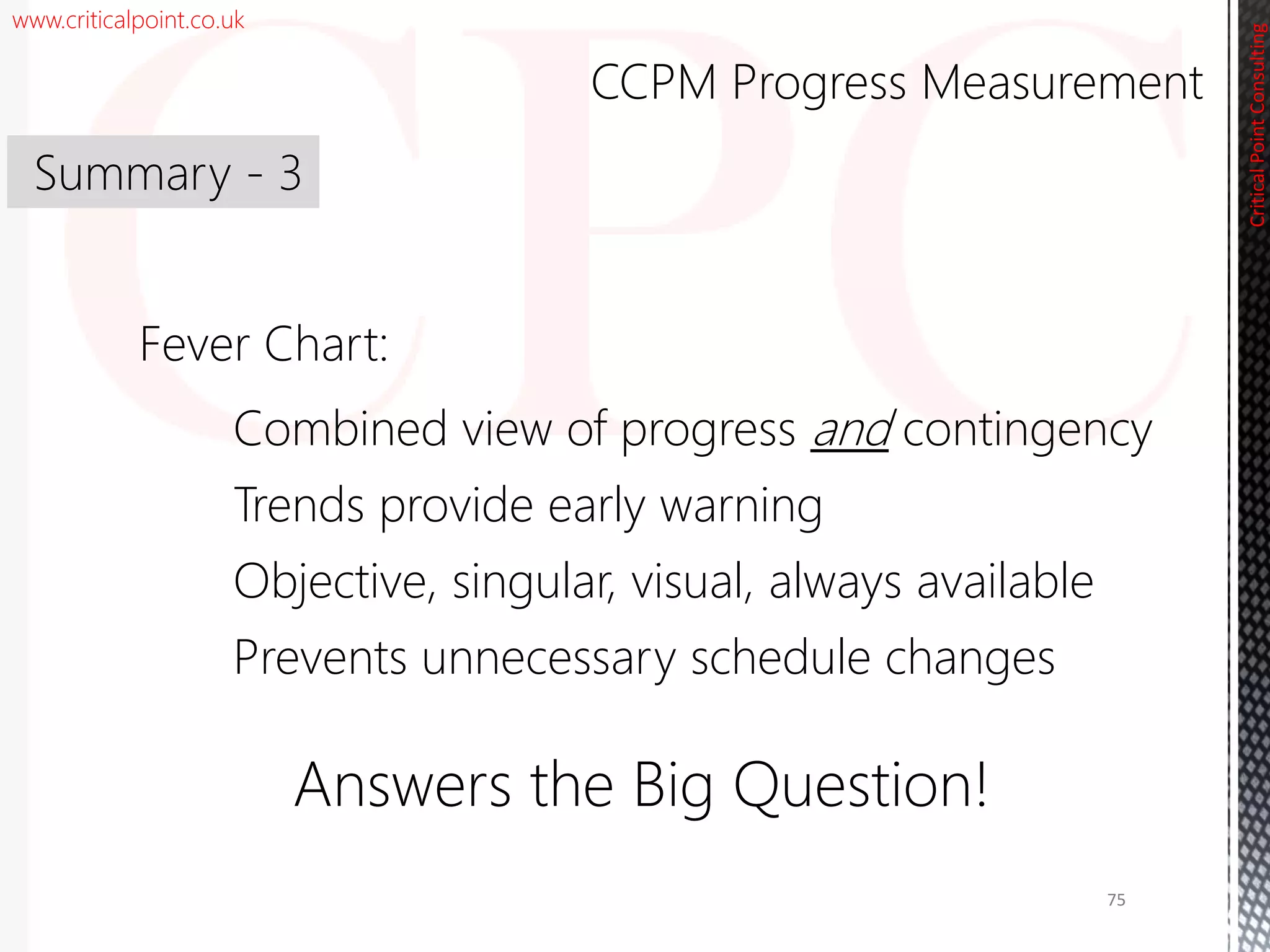 www.criticalpoint.co.uk
CriticalPointConsulting
Fever Chart:
Combined view of progress and contingency
Trends provide early warning
Objective, singular, visual, always available
Prevents unnecessary schedule changes
Answers the Big Question!
Summary - 3
CCPM Progress Measurement
75
 