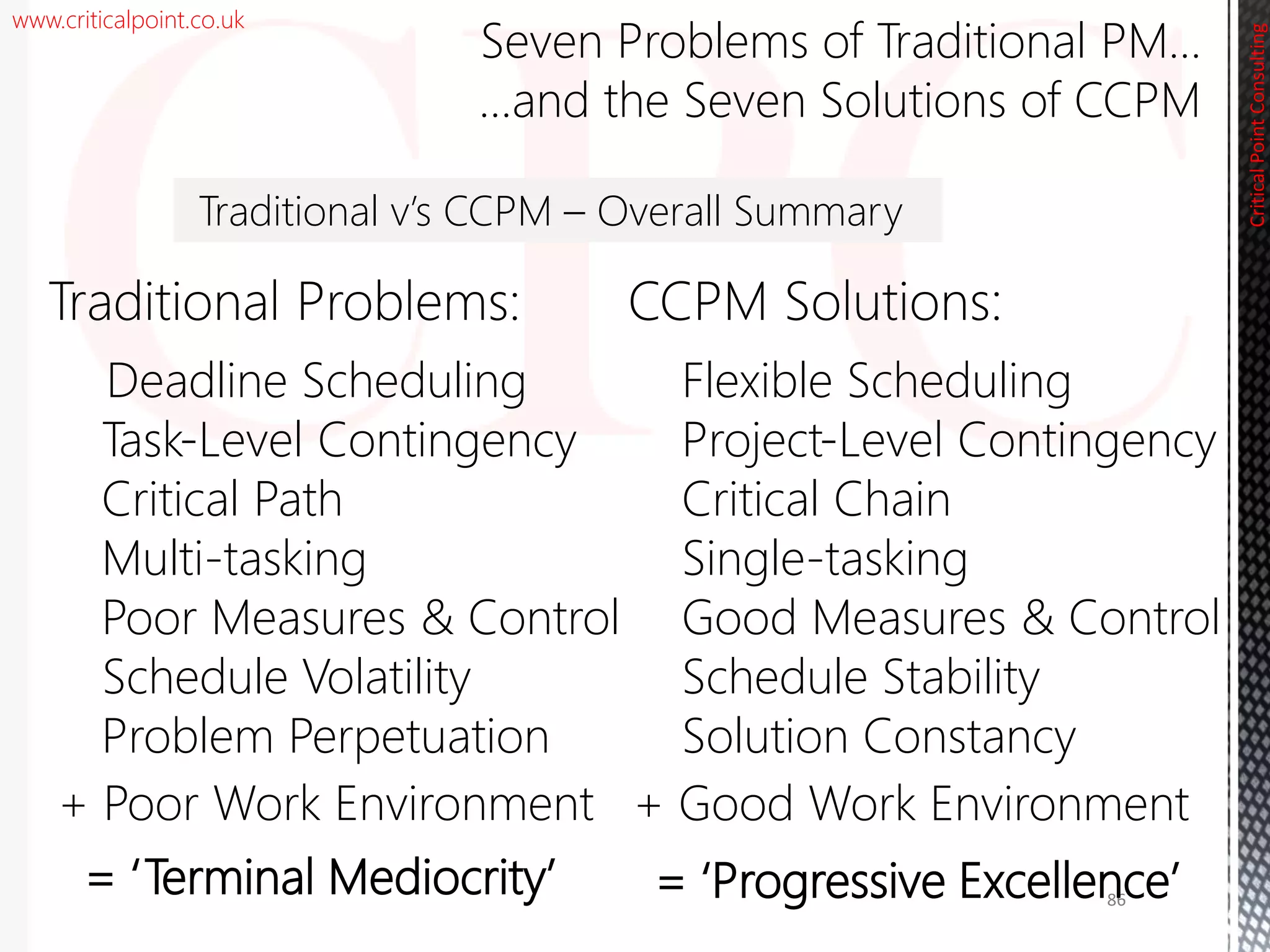 www.criticalpoint.co.uk
CriticalPointConsulting
Seven Problems of Traditional PM…
…and the Seven Solutions of CCPM
Traditional Problems:
Deadline Scheduling
Task-Level Contingency
Critical Path
Multi-tasking
Poor Measures & Control
Schedule Volatility
Problem Perpetuation
86
CCPM Solutions:
Flexible Scheduling
Project-Level Contingency
Critical Chain
Single-tasking
Good Measures & Control
Schedule Stability
Solution Constancy
Traditional v’s CCPM – Overall Summary
+ Poor Work Environment
= ‘Progressive Excellence’
+ Good Work Environment
= ‘Terminal Mediocrity’
 