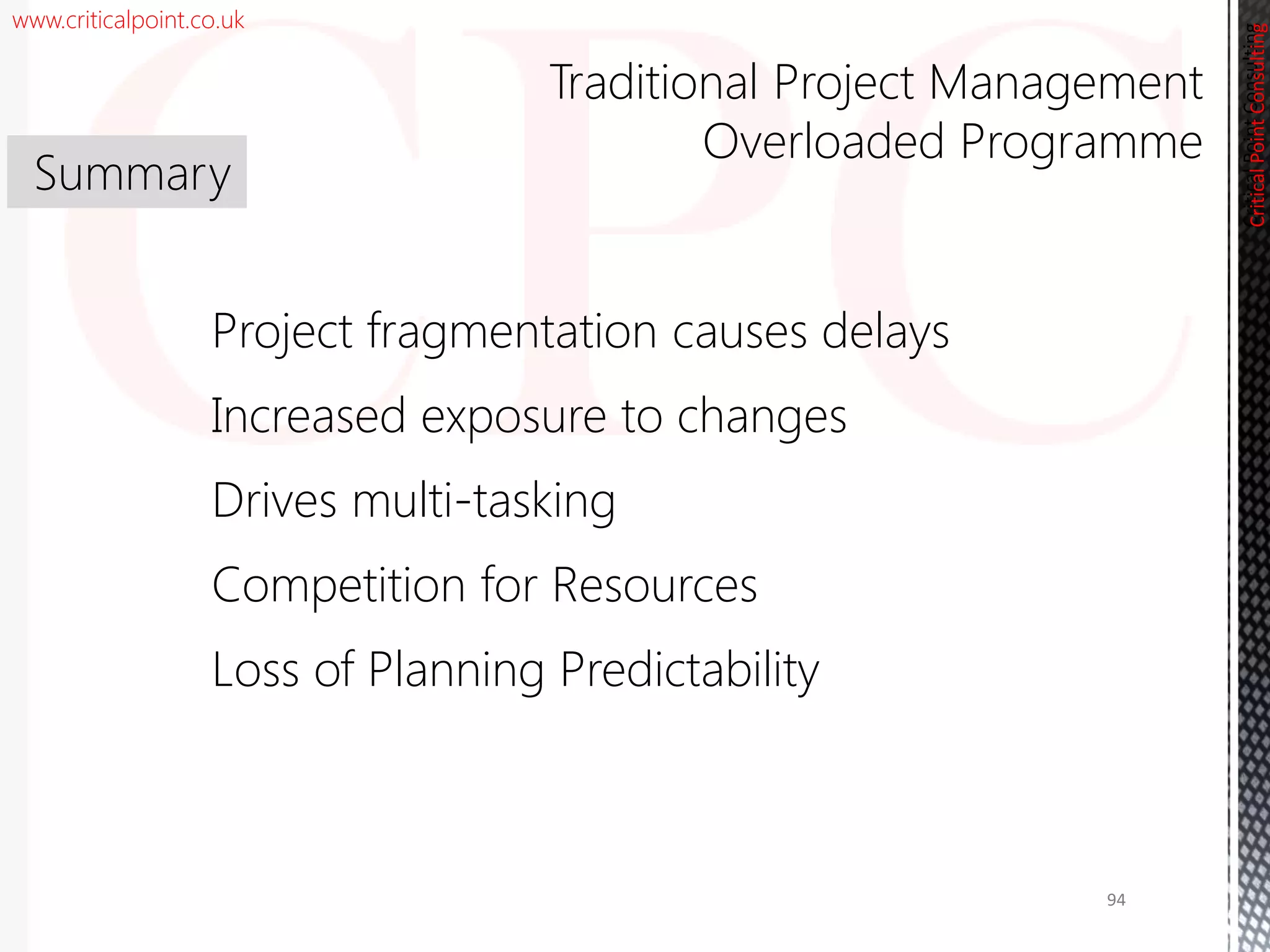 www.criticalpoint.co.uk
CriticalPointConsulting
Project fragmentation causes delays
Increased exposure to changes
Drives multi-tasking
Competition for Resources
Loss of Planning Predictability
Summary
Traditional Project Management
Overloaded Programme
CriticalPointConsulting
94
 