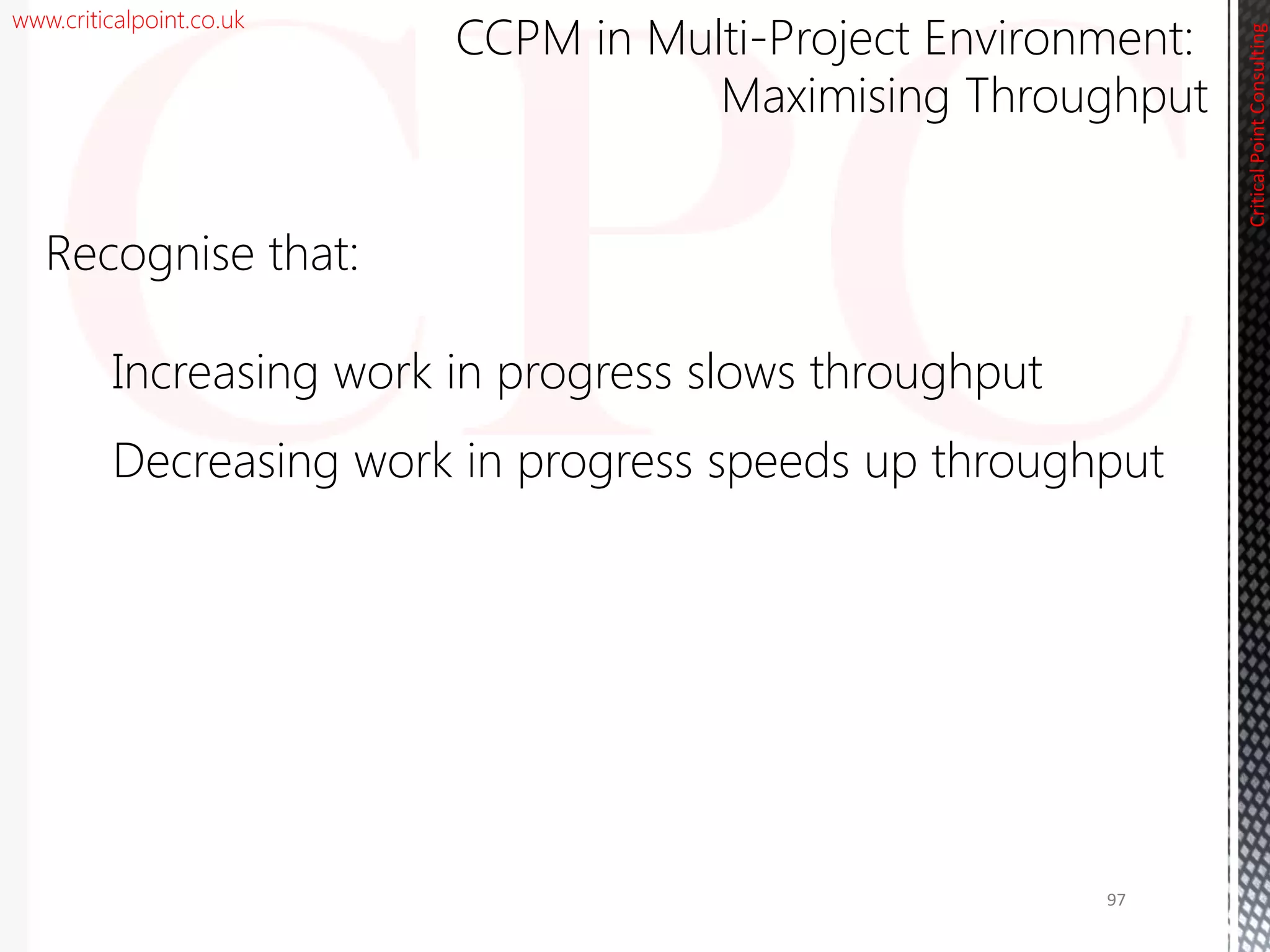 www.criticalpoint.co.uk
CriticalPointConsulting
Recognise that:
Increasing work in progress slows throughput
Decreasing work in progress speeds up throughput
CCPM in Multi-Project Environment:
Maximising Throughput
97
 
