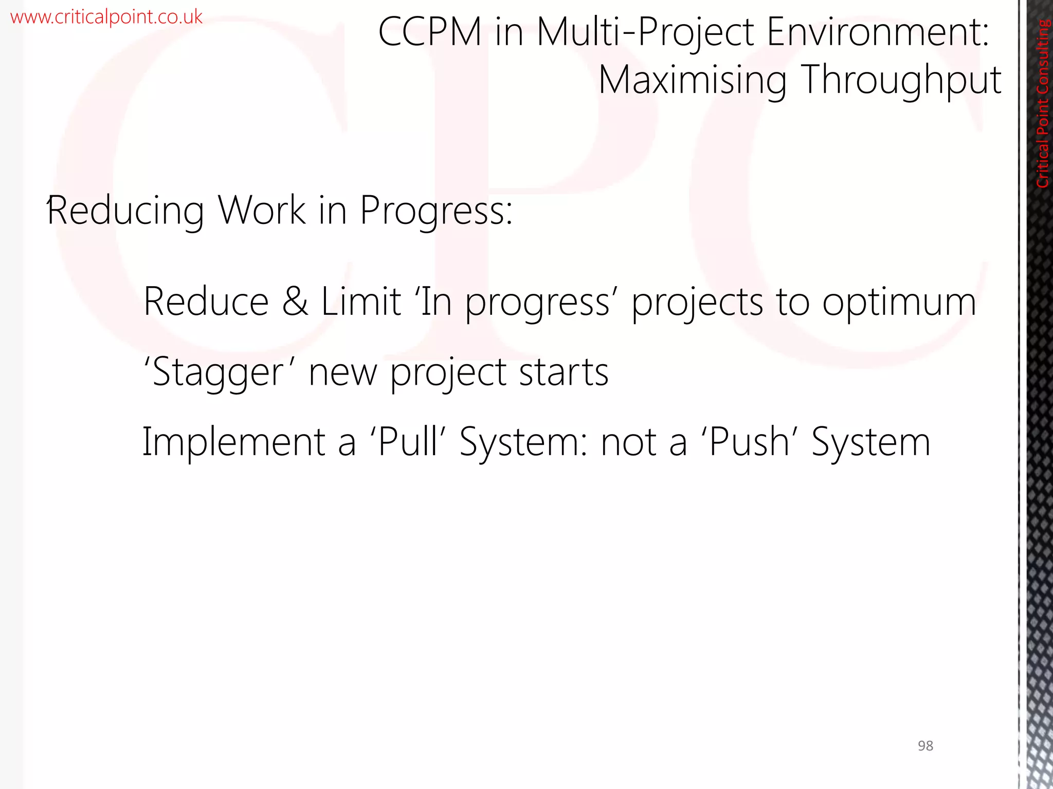 www.criticalpoint.co.uk
CriticalPointConsulting
‘Reducing Work in Progress:
Reduce & Limit ‘In progress’ projects to optimum
‘Stagger’ new project starts
Implement a ‘Pull’ System: not a ‘Push’ System
CCPM in Multi-Project Environment:
Maximising Throughput
98
 