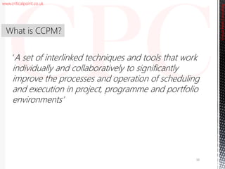 www.criticalpoint.co.uk
CriticalPointConsulting
‘A set of interlinked techniques and tools that work
individually and collaboratively to significantly
improve the processes and operation of scheduling
and execution in project, programme and portfolio
environments’
What is CCPM?
10
 