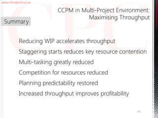 www.criticalpoint.co.uk
CriticalPointConsulting
Reducing WIP accelerates throughput
Staggering starts reduces key resource contention
Multi-tasking greatly reduced
Competition for resources reduced
Planning predictability restored
Increased throughput improves profitability
Summary
CCPM in Multi-Project Environment:
Maximising Throughput
CriticalPointConsulting
101
 