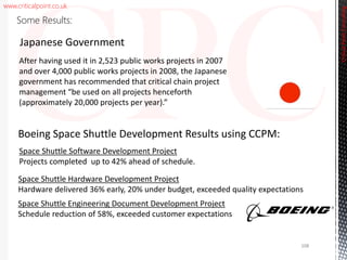 www.criticalpoint.co.uk
Space Shuttle Software Development Project
Projects completed up to 42% ahead of schedule.
Space Shuttle Hardware Development Project
Hardware delivered 36% early, 20% under budget, exceeded quality expectations
Space Shuttle Engineering Document Development Project
Schedule reduction of 58%, exceeded customer expectations
Boeing Space Shuttle Development Results using CCPM:
CriticalPointConsulting
Some Results:
After having used it in 2,523 public works projects in 2007
and over 4,000 public works projects in 2008, the Japanese
government has recommended that critical chain project
management “be used on all projects henceforth
(approximately 20,000 projects per year).”
Japanese Government
108
 