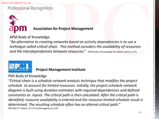 www.criticalpoint.co.uk
CriticalPointConsulting
Professional Recognition
APM Body of Knowledge.
"An alternative to creating networks based on activity dependencies is to use a
technique called critical chain. This method considers the availability of resources
and the interdependencies between resources.“ - APM Body of Knowledge 6th edition (2012) p 155
Association for Project Management
PMI Body of Knowledge
“Critical chain is a schedule network analysis technique that modifies the project
schedule to account for limited resources. Initially, the project schedule network
diagram is built using duration estimates with required dependencies and defined
constraints as inputs. The critical path is then calculated. After the critical path is
identified, resource availability is entered and the resource-limited schedule result is
determined. The resulting schedule often has an altered critical path.”
PMI BoK 4th edition. Ch 6 Time Management p.155
Project Management Institute
109
 