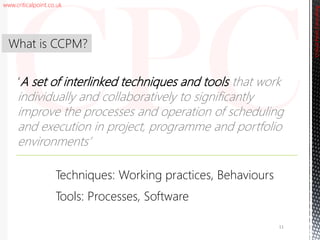 www.criticalpoint.co.uk
CriticalPointConsulting
‘A set of interlinked techniques and tools that work
individually and collaboratively to significantly
improve the processes and operation of scheduling
and execution in project, programme and portfolio
environments’
What is CCPM?
11
Techniques: Working practices, Behaviours
Tools: Processes, Software
 