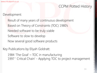 www.criticalpoint.co.uk
CriticalPointConsulting
Development:
Result of many years of continuous development
Based on Theory of Constraints (TOC) 1980’s
Needed software to be truly viable
Software to slow to develop
Now several good software products
Key Publications by Eliyah Goldratt:
1984 'The Goal' – TOC in manufacturing
1997 ‘ Critical Chain’ - Applying TOC to project management
CCPM Potted History
111
 
