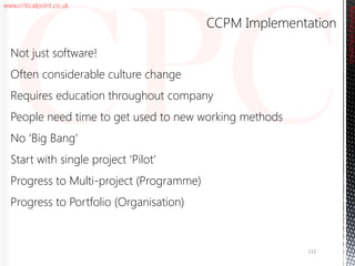 www.criticalpoint.co.uk
CriticalPointConsulting
Not just software!
Often considerable culture change
Requires education throughout company
People need time to get used to new working methods
No ‘Big Bang’
Start with single project ‘Pilot’
Progress to Multi-project (Programme)
Progress to Portfolio (Organisation)
CCPM Implementation
112
 