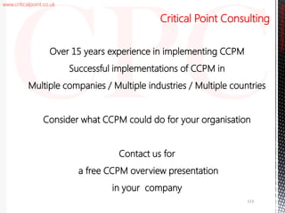 www.criticalpoint.co.uk
CriticalPointConsulting
Over 15 years experience in implementing CCPM
Successful implementations of CCPM in
Multiple companies / Multiple industries / Multiple countries
Consider what CCPM could do for your organisation
Contact us for
a free CCPM overview presentation
in your company
Critical Point Consulting
113
 
