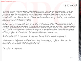 www.criticalpoint.co.uk
CriticalPointConsulting
‘Critical Chain Project Management presents us with an opportunity to plan
projects well for maybe the very first time. We should make sure that we
break with our old traditions of how we have done things in the past, and re-
plan our projects from scratch.
But planning is only half the story. The real power of CCPM comes from the
control afforded during the execution or deployment of the job. Buffer status
and buffer management allows us unprecedented feedback on the progress
of the project and where to focus attention and where not.
And maybe this is the most important factor in the whole approach.
We have a totally new and systemic way to manage projects. We should
make the very most of this opportunity.’
Dr. Kelvin Youngman
Last Word
114
 