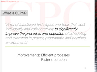 www.criticalpoint.co.uk
CriticalPointConsulting
‘A set of interlinked techniques and tools that work
individually and collaboratively to significantly
improve the processes and operation of scheduling
and execution in project, programme and portfolio
environments’
What is CCPM?
13
Improvements: Efficient processes
Faster operation
 