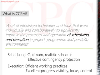 www.criticalpoint.co.uk
CriticalPointConsulting
‘A set of interlinked techniques and tools that work
individually and collaboratively to significantly
improve the processes and operation of scheduling
and execution in project, programme and portfolio
environments’
What is CCPM?
14
Scheduling: Optimum, realistic schedule
Effective contingency protection
Execution: Efficient working practices
Excellent progress visibility, focus, control
 