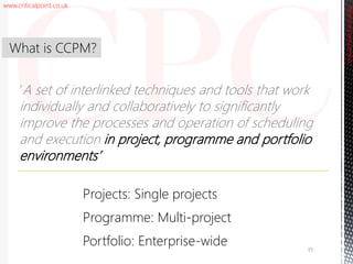 www.criticalpoint.co.uk
CriticalPointConsulting
‘A set of interlinked techniques and tools that work
individually and collaboratively to significantly
improve the processes and operation of scheduling
and execution in project, programme and portfolio
environments’
What is CCPM?
15
Projects: Single projects
Programme: Multi-project
Portfolio: Enterprise-wide
 