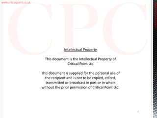www.criticalpoint.co.uk
CriticalPointConsulting
2
Intellectual Property
This document is the Intellectual Property of
Critical Point Ltd
This document is supplied for the personal use of
the recipient and is not to be copied, edited,
transmitted or broadcast in part or in whole
without the prior permission of Critical Point Ltd.
 