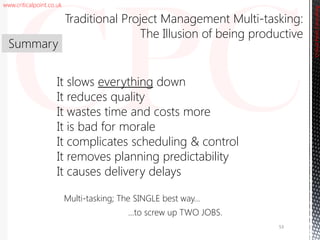 www.criticalpoint.co.uk
CriticalPointConsulting
Multi-tasking; The SINGLE best way…
…to screw up TWO JOBS.
It slows everything down
It reduces quality
It wastes time and costs more
It is bad for morale
It complicates scheduling & control
It removes planning predictability
It causes delivery delays
Summary
Traditional Project Management Multi-tasking:
The Illusion of being productive
53
 