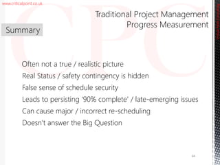 www.criticalpoint.co.uk
CriticalPointConsulting
Often not a true / realistic picture
Real Status / safety contingency is hidden
False sense of schedule security
Leads to persisting ‘90% complete’ / late-emerging issues
Can cause major / incorrect re-scheduling
Doesn’t answer the Big Question
Summary
Traditional Project Management
Progress Measurement
64
 