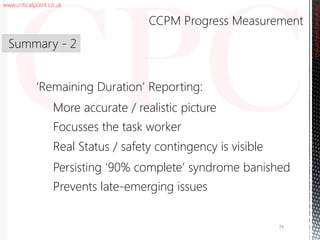www.criticalpoint.co.uk
CriticalPointConsulting
‘Remaining Duration’ Reporting:
More accurate / realistic picture
Focusses the task worker
Real Status / safety contingency is visible
Persisting ‘90% complete’ syndrome banished
Prevents late-emerging issues
Summary - 2
CCPM Progress Measurement
74
 