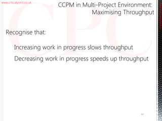 www.criticalpoint.co.uk
CriticalPointConsulting
Recognise that:
Increasing work in progress slows throughput
Decreasing work in progress speeds up throughput
CCPM in Multi-Project Environment:
Maximising Throughput
97
 
