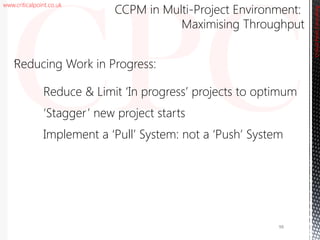 www.criticalpoint.co.uk
CriticalPointConsulting
‘Reducing Work in Progress:
Reduce & Limit ‘In progress’ projects to optimum
‘Stagger’ new project starts
Implement a ‘Pull’ System: not a ‘Push’ System
CCPM in Multi-Project Environment:
Maximising Throughput
98
 