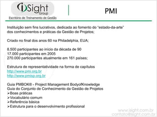 PMI

Instituição sem fins lucrativos, dedicada ao fomento do “estado-da-arte”
dos conhecimentos e práticas da Gestão de Projetos;

Criado no final dos anos 60 na Philadelphia, EUA;

8.500 participantes ao início da década de 90
17.000 participantes em 2005
270.000 participantes atualmente em 161 países;

Estrutura de representatividade na forma de capítulos
http://www.pmi.org.br
http://www.pmisp.org.br

Guia PMBOK® - Project Management BodyofKnowledge
Guia do Conjunto de Conhecimento da Gestão de Projetos
!! oas práticas
 B
!! ocabulário comum
 V
!! eferência básica
 R
!! strutura para o desenvolvimento profissional
 E
 