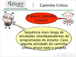 Caminho Crítico


    O que é Caminho
        Crítico?


    Sequência mais longa de
atividades interdependentes da
programação do projeto. Caso
 alguma atividade do caminho
  crítico atrase todo o projeto
 