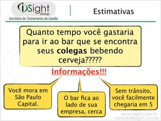 Estimativas

     Quanto tempo você gastaria
    para ir ao bar que se encontra
       seus colegas bebendo
              cerveja?????
            Informações!!!

Você mora em                     Sem trânsito,
  São Paulo     O bar ﬁca ao    você facilmente
   Capital.     lado de sua      chegaria em 5
               empresa, cerca
 