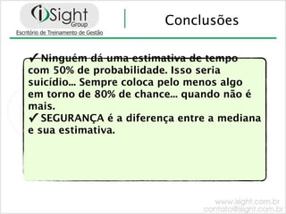 Conclusões

✓ Ninguém dá uma estimativa de tempo
com 50% de probabilidade. Isso seria
suicídio... Sempre coloca pelo menos algo
em torno de 80% de chance... quando não é
mais.
✓ SEGURANÇA é a diferença entre a mediana
e sua estimativa.
 