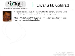 Eliyahu M. Goldratt
✓   Físico Israelense, educador, cientista, ﬁlósofo, líder empresarial e, acima
       de tudo, um pensador que induz os outros a pensar;

✓ Início 70’s: Software OPT (Optimized Production Technology), voltado
    para a programação da produção;
 