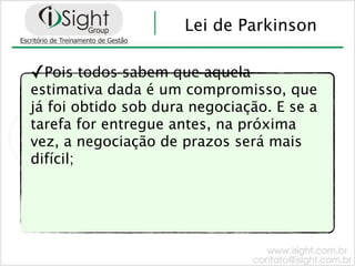 Lei de Parkinson

✓Pois todos sabem que aquela
estimativa dada é um compromisso, que
já foi obtido sob dura negociação. E se a
tarefa for entregue antes, na próxima
vez, a negociação de prazos será mais
difícil;
 